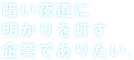 暗い夜道に明かりを灯す企業でありたい。